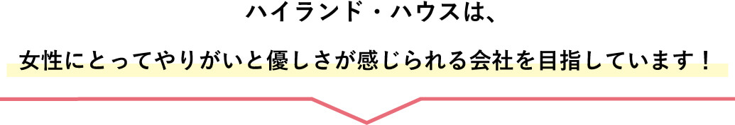 ハイランド・ハウスは、女性にとってやりがいと優しさが感じられる会社を目指しています！