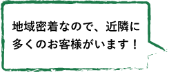 地域密着なので、近隣に 多くのお客様がいます！