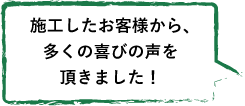 施工したお客様から、 多くの喜びの声を 頂きました！